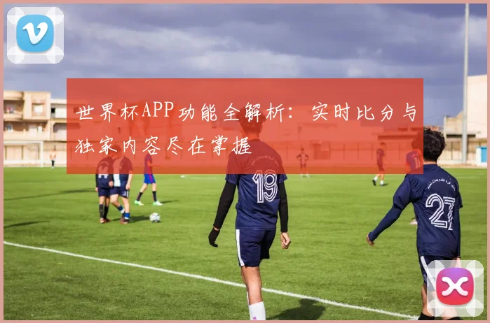 世界杯APP功能全解析：实时比分与独家内容尽在掌握