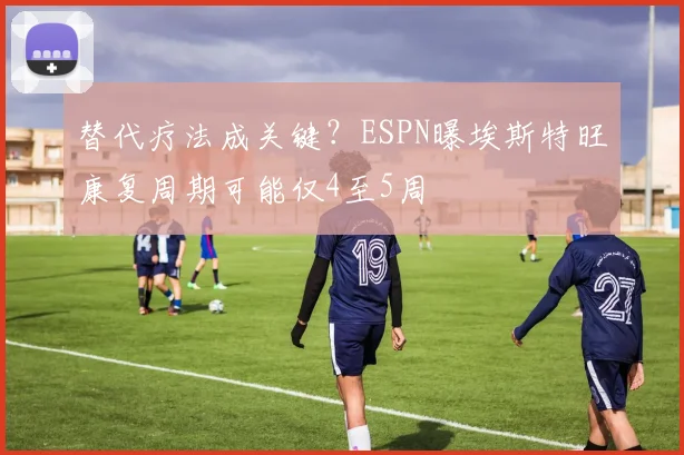 替代疗法成关键？ESPN曝埃斯特旺康复周期可能仅4至5周