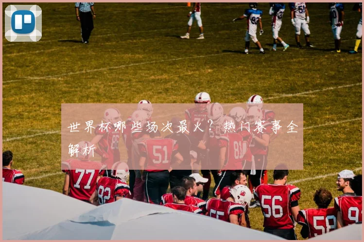世界杯哪些场次最火？热门赛事全解析