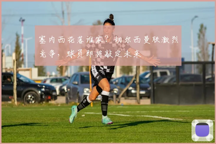 塞内西花落谁家?切尔西曼联激烈竞争,球员即将敲定未来