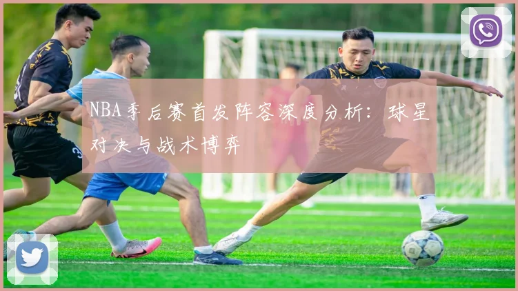 NBA季后赛首发阵容深度分析：球星对决与战术博弈