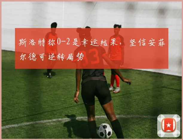 斯洛特称0-2是幸运结果，坚信安菲尔德可逆转局势