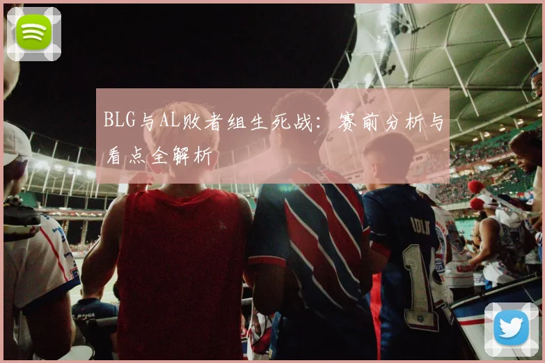 BLG与AL败者组生死战：赛前分析与看点全解析