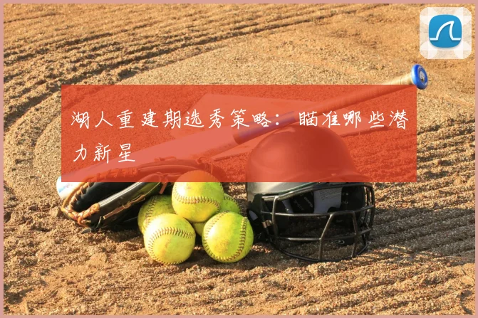 湖人重建期选秀策略:瞄准哪些潜力新星