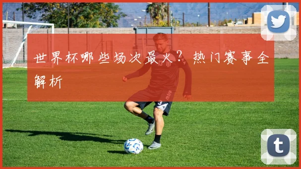 世界杯哪些场次最火？热门赛事全解析