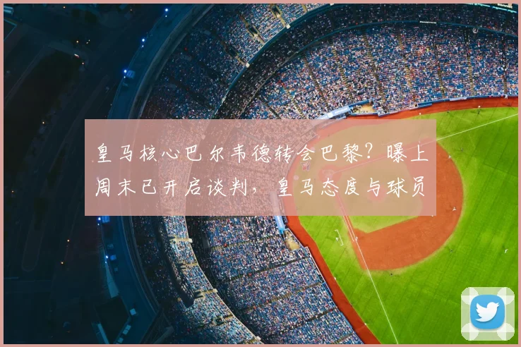 皇马核心巴尔韦德转会巴黎？曝上周末已开启谈判，皇马态度与球员身价成关键