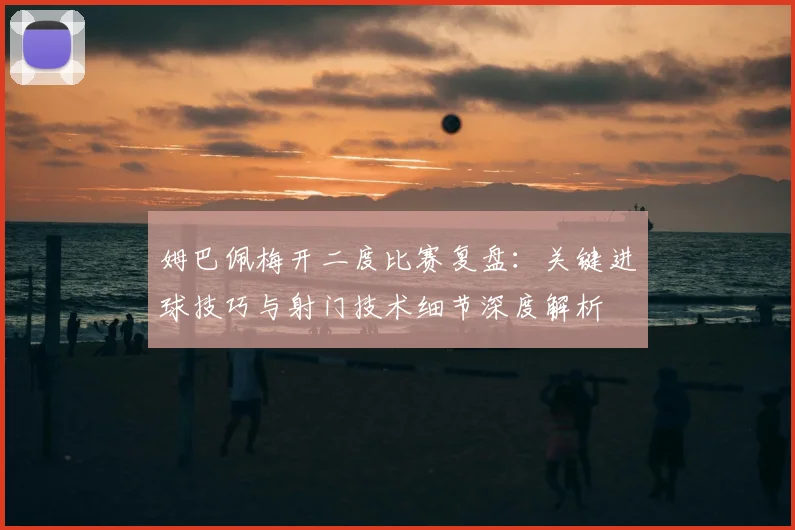 姆巴佩梅开二度比赛复盘：关键进球技巧与射门技术细节深度解析