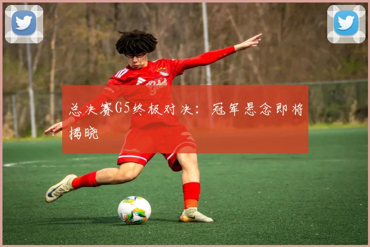 总决赛G5终极对决：冠军悬念即将揭晓