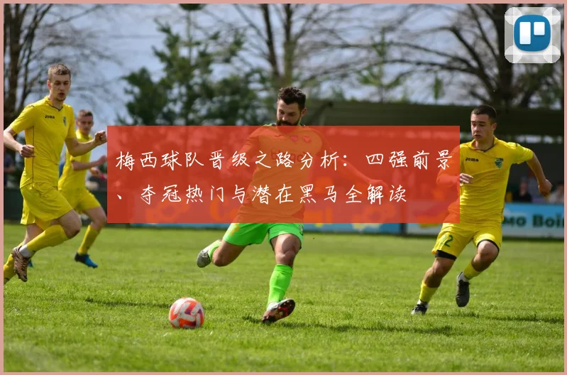 梅西球队晋级之路分析：四强前景、夺冠热门与潜在黑马全解读