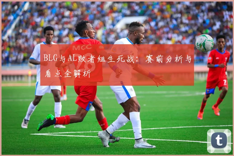 BLG与AL败者组生死战：赛前分析与看点全解析